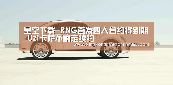 星空下载-RNG首发四人合约将到期 Uzi卡萨不确定续约(图2) 星空官网